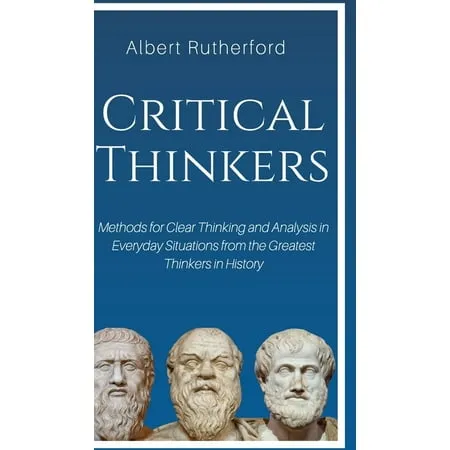 Critical Thinkers: Methods for Clear Thinking and Analysis in Everyday Situations from the Greatest Thinkers in History